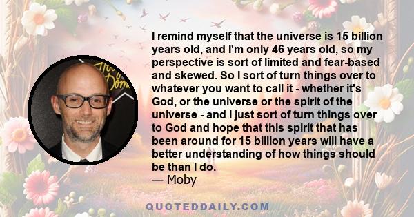 I remind myself that the universe is 15 billion years old, and I'm only 46 years old, so my perspective is sort of limited and fear-based and skewed. So I sort of turn things over to whatever you want to call it -