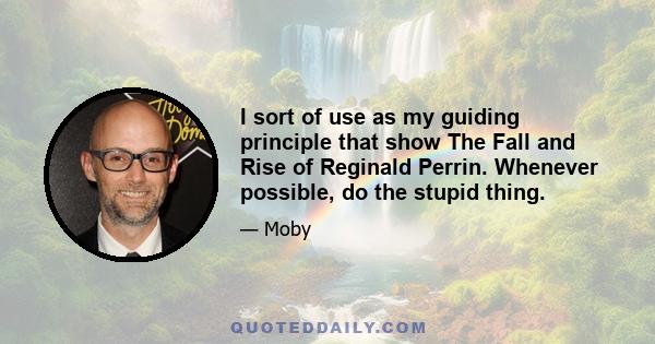 I sort of use as my guiding principle that show The Fall and Rise of Reginald Perrin. Whenever possible, do the stupid thing.