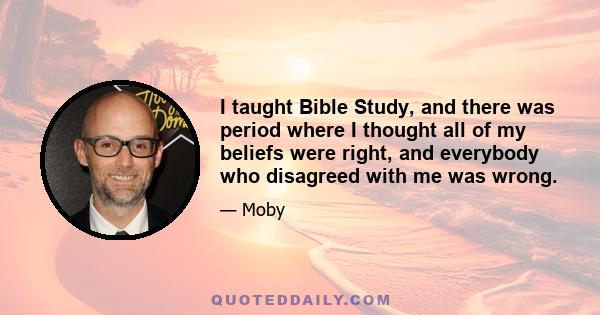 I taught Bible Study, and there was period where I thought all of my beliefs were right, and everybody who disagreed with me was wrong.