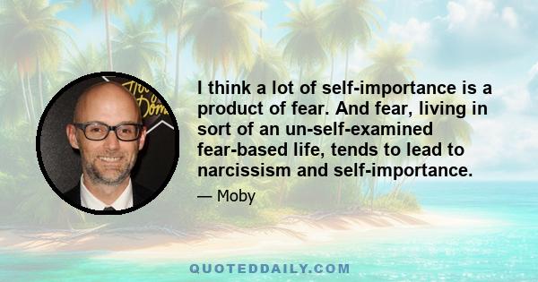 I think a lot of self-importance is a product of fear. And fear, living in sort of an un-self-examined fear-based life, tends to lead to narcissism and self-importance.