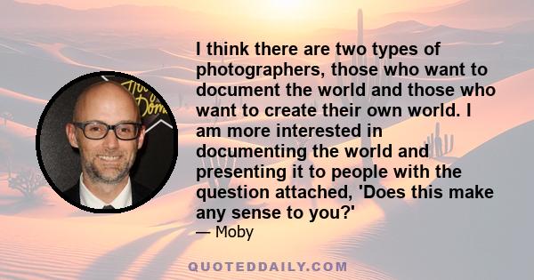 I think there are two types of photographers, those who want to document the world and those who want to create their own world. I am more interested in documenting the world and presenting it to people with the