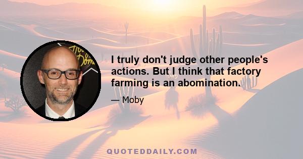 I truly don't judge other people's actions. But I think that factory farming is an abomination.