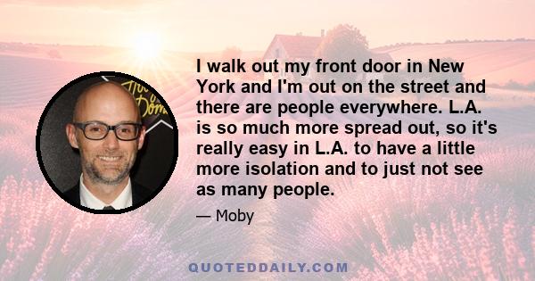 I walk out my front door in New York and I'm out on the street and there are people everywhere. L.A. is so much more spread out, so it's really easy in L.A. to have a little more isolation and to just not see as many