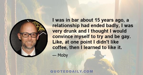 I was in bar about 15 years ago, a relationship had ended badly, I was very drunk and I thought I would convince myself to try and be gay. Like, at one point I didn't like coffee, then I learned to like it.