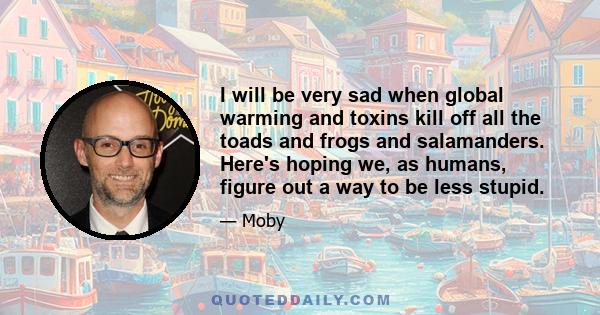 I will be very sad when global warming and toxins kill off all the toads and frogs and salamanders. Here's hoping we, as humans, figure out a way to be less stupid.