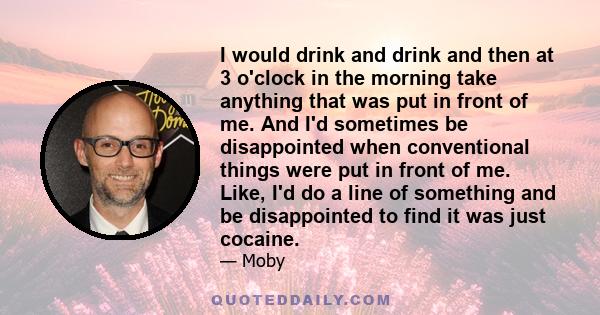 I would drink and drink and then at 3 o'clock in the morning take anything that was put in front of me. And I'd sometimes be disappointed when conventional things were put in front of me. Like, I'd do a line of