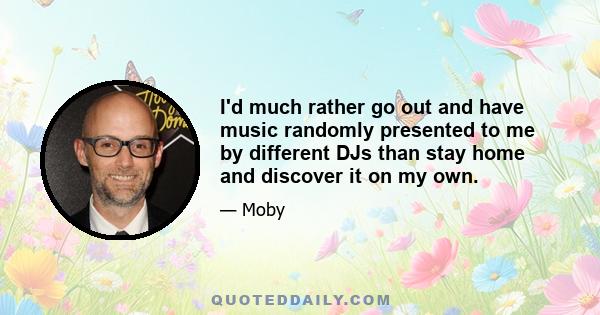 I'd much rather go out and have music randomly presented to me by different DJs than stay home and discover it on my own.