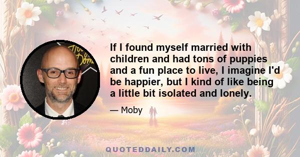 If I found myself married with children and had tons of puppies and a fun place to live, I imagine I'd be happier, but I kind of like being a little bit isolated and lonely.