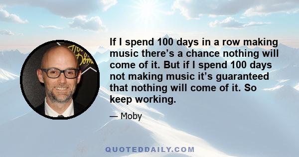 If I spend 100 days in a row making music there’s a chance nothing will come of it. But if I spend 100 days not making music it’s guaranteed that nothing will come of it. So keep working.