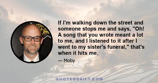 If I'm walking down the street and someone stops me and says, Oh! A song that you wrote meant a lot to me, and I listened to it after I went to my sister's funeral, that's when it hits me.