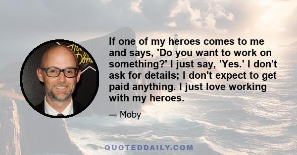 If one of my heroes comes to me and says, 'Do you want to work on something?' I just say, 'Yes.' I don't ask for details; I don't expect to get paid anything. I just love working with my heroes.