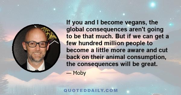 If you and I become vegans, the global consequences aren't going to be that much. But if we can get a few hundred million people to become a little more aware and cut back on their animal consumption, the consequences