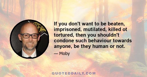 If you don't want to be beaten, imprisoned, mutilated, killed ot tortured, then you shouldn't condone such behaviour towards anyone, be they human or not.