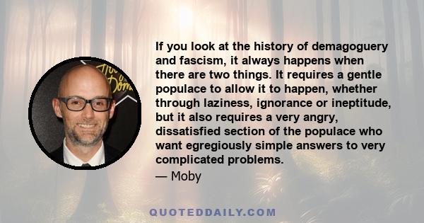 If you look at the history of demagoguery and fascism, it always happens when there are two things. It requires a gentle populace to allow it to happen, whether through laziness, ignorance or ineptitude, but it also