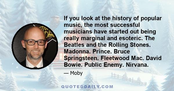 If you look at the history of popular music, the most successful musicians have started out being really marginal and esoteric. The Beatles and the Rolling Stones. Madonna. Prince. Bruce Springsteen. Fleetwood Mac.