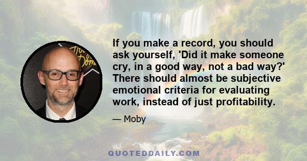 If you make a record, you should ask yourself, 'Did it make someone cry, in a good way, not a bad way?' There should almost be subjective emotional criteria for evaluating work, instead of just profitability.