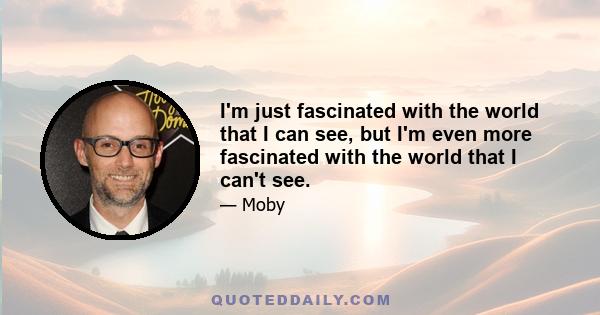 I'm just fascinated with the world that I can see, but I'm even more fascinated with the world that I can't see.