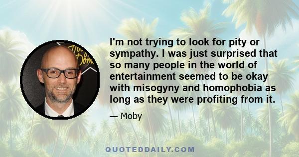 I'm not trying to look for pity or sympathy. I was just surprised that so many people in the world of entertainment seemed to be okay with misogyny and homophobia as long as they were profiting from it.