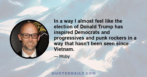 In a way I almost feel like the election of Donald Trump has inspired Democrats and progressives and punk rockers in a way that hasn't been seen since Vietnam.