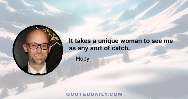 It takes a unique woman to see me as any sort of catch.