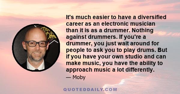 It's much easier to have a diversified career as an electronic musician than it is as a drummer. Nothing against drummers. If you're a drummer, you just wait around for people to ask you to play drums. But if you have