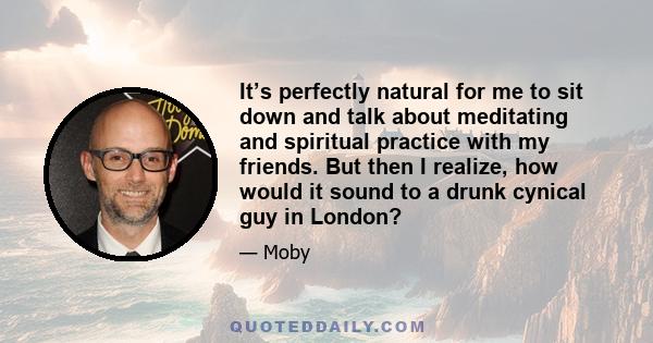 It’s perfectly natural for me to sit down and talk about meditating and spiritual practice with my friends. But then I realize, how would it sound to a drunk cynical guy in London?