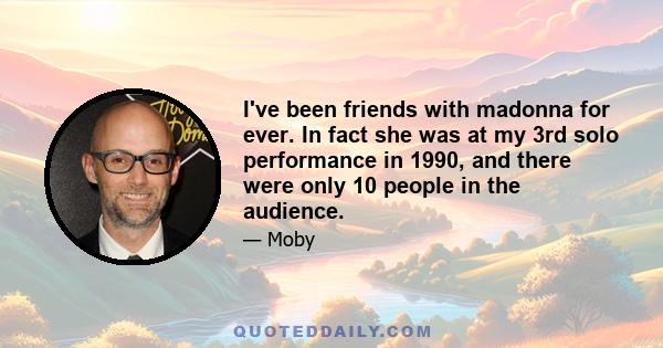 I've been friends with madonna for ever. In fact she was at my 3rd solo performance in 1990, and there were only 10 people in the audience.