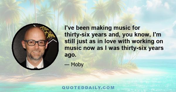 I've been making music for thirty-six years and, you know, I'm still just as in love with working on music now as I was thirty-six years ago.