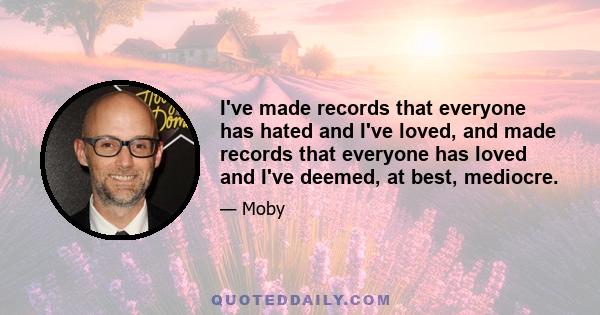 I've made records that everyone has hated and I've loved, and made records that everyone has loved and I've deemed, at best, mediocre.