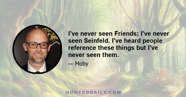 I've never seen Friends; I've never seen Seinfeld. I've heard people reference these things but I've never seen them.