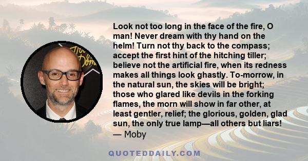 Look not too long in the face of the fire, O man! Never dream with thy hand on the helm! Turn not thy back to the compass; accept the first hint of the hitching tiller; believe not the artificial fire, when its redness