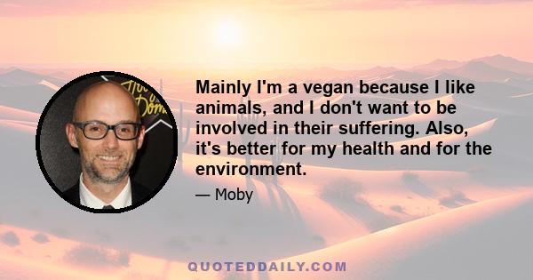 Mainly I'm a vegan because I like animals, and I don't want to be involved in their suffering. Also, it's better for my health and for the environment.