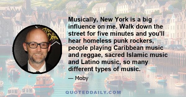 Musically, New York is a big influence on me. Walk down the street for five minutes and you'll hear homeless punk rockers, people playing Caribbean music and reggae, sacred Islamic music and Latino music, so many