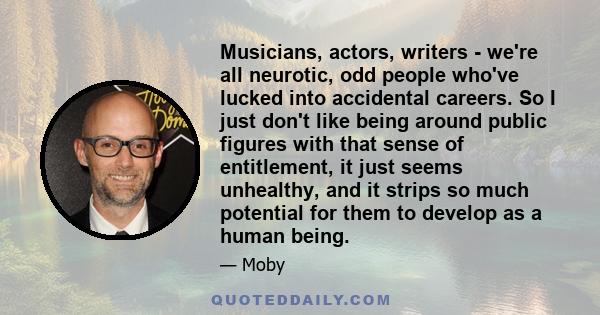 Musicians, actors, writers - we're all neurotic, odd people who've lucked into accidental careers. So I just don't like being around public figures with that sense of entitlement, it just seems unhealthy, and it strips