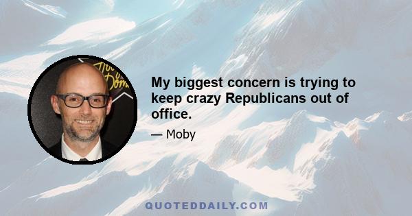 My biggest concern is trying to keep crazy Republicans out of office.