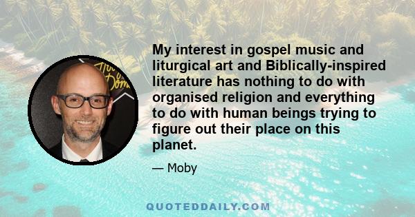 My interest in gospel music and liturgical art and Biblically-inspired literature has nothing to do with organised religion and everything to do with human beings trying to figure out their place on this planet.