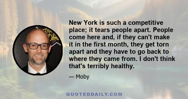 New York is such a competitive place; it tears people apart. People come here and, if they can't make it in the first month, they get torn apart and they have to go back to where they came from. I don't think that's