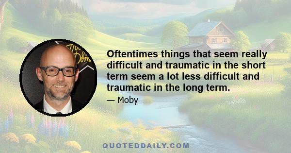 Oftentimes things that seem really difficult and traumatic in the short term seem a lot less difficult and traumatic in the long term.