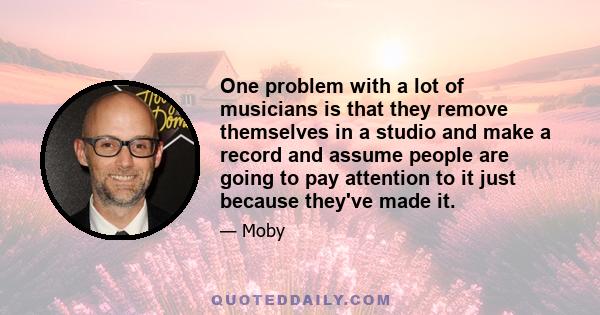 One problem with a lot of musicians is that they remove themselves in a studio and make a record and assume people are going to pay attention to it just because they've made it.