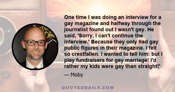 One time I was doing an interview for a gay magazine and halfway through the journalist found out I wasn't gay. He said, 'Sorry, I can't continue the interview.' Because they only had gay public figures in their