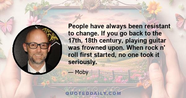 People have always been resistant to change. If you go back to the 17th, 18th century, playing guitar was frowned upon. When rock n' roll first started, no one took it seriously.