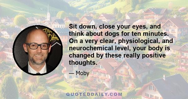 Sit down, close your eyes, and think about dogs for ten minutes. On a very clear, physiological, and neurochemical level, your body is changed by these really positive thoughts.