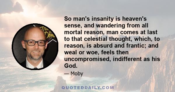 So man's insanity is heaven's sense, and wandering from all mortal reason, man comes at last to that celestial thought, which, to reason, is absurd and frantic; and weal or woe, feels then uncompromised, indifferent as