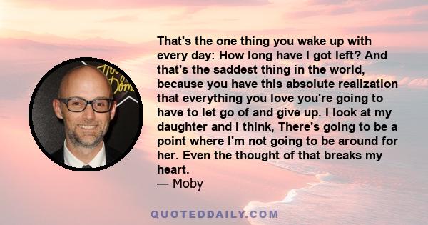 That's the one thing you wake up with every day: How long have I got left? And that's the saddest thing in the world, because you have this absolute realization that everything you love you're going to have to let go of 