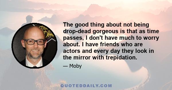 The good thing about not being drop-dead gorgeous is that as time passes, I don't have much to worry about. I have friends who are actors and every day they look in the mirror with trepidation.