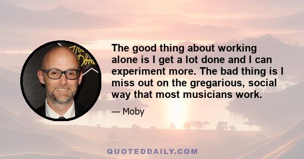 The good thing about working alone is I get a lot done and I can experiment more. The bad thing is I miss out on the gregarious, social way that most musicians work.