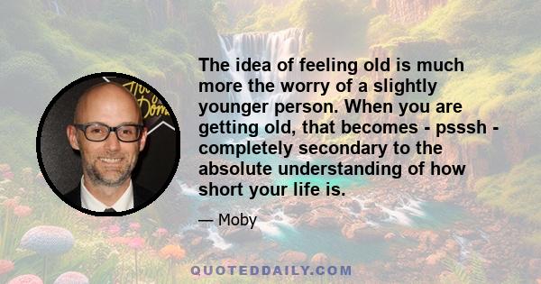 The idea of feeling old is much more the worry of a slightly younger person. When you are getting old, that becomes - psssh - completely secondary to the absolute understanding of how short your life is.