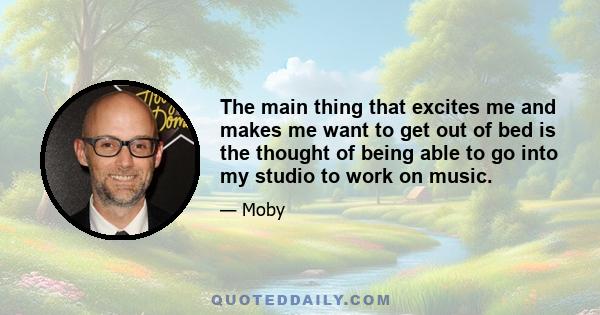 The main thing that excites me and makes me want to get out of bed is the thought of being able to go into my studio to work on music.