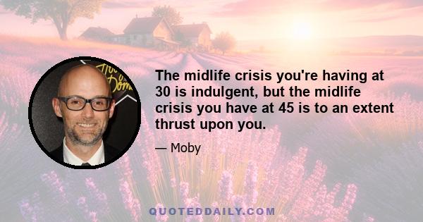 The midlife crisis you're having at 30 is indulgent, but the midlife crisis you have at 45 is to an extent thrust upon you.