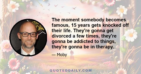 The moment somebody becomes famous, 15 years gets knocked off their life. They're gonna get divorced a few times, they're gonna be addicted to things, they're gonna be in therapy.